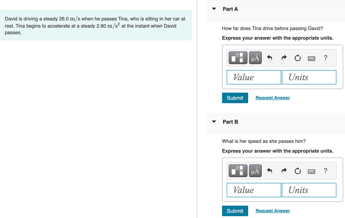 David is driving a steady 26.0 m/s when he passes Tina, who is sitting in her car at
rest. Tina begins to accelerate at a steady 2.60 m/s² at the instant when David
passes.
Part A
How far does Tina drive before passing David?
Express your answer with the appropriate units.
Value
Submit
Part B
μĂ
Submit
Value
Units
Request Answer
What is her speed as she passes him?
Express your answer with the appropriate units.
µĂ
Units
?
Request Answer
?