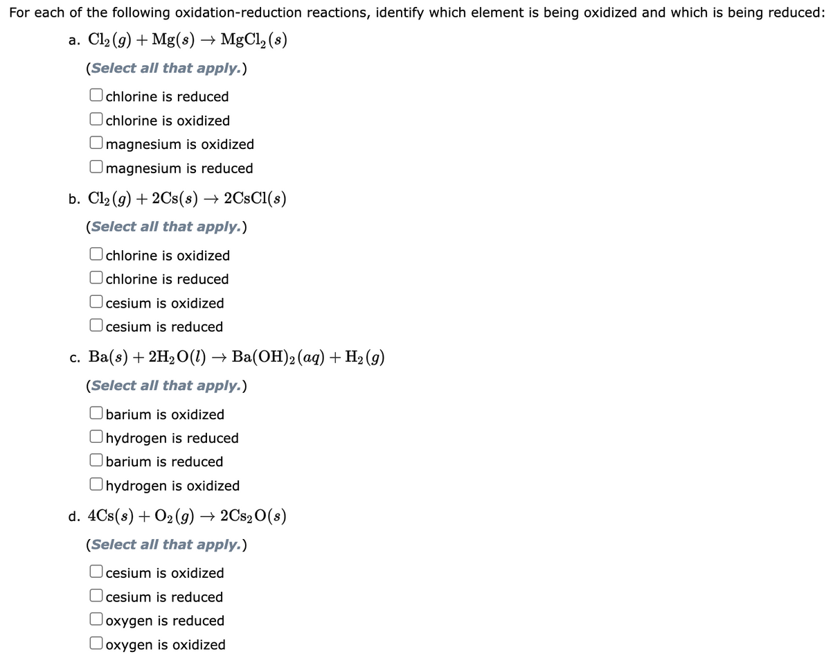 For each of the following oxidation-reduction reactions, identify which element is being oxidized and which is being reduced:
a. Cl₂(g) + Mg(s) → MgCl₂ (s)
(Select all that apply.)
chlorine is reduced
chlorine is oxidized
magnesium is oxidized
magnesium is reduced
b. Cl₂(g) + 2Cs(s) → 2CsCl(s)
(Select all that apply.)
chlorine is oxidized
chlorine is reduced
cesium is oxidized
cesium is reduced
c. Ba(s) + 2H₂O(1) → Ba(OH)2 (aq) + H₂(g)
(Select all that apply.)
barium is oxidized
hydrogen is reduced
barium is reduced
Ohydrogen is oxidized
d. 4Cs(s) + O₂(g) → 2Cs₂O(s)
(Select all that apply.)
cesium is oxidized
cesium is reduced
oxygen is reduced
oxygen is oxidized