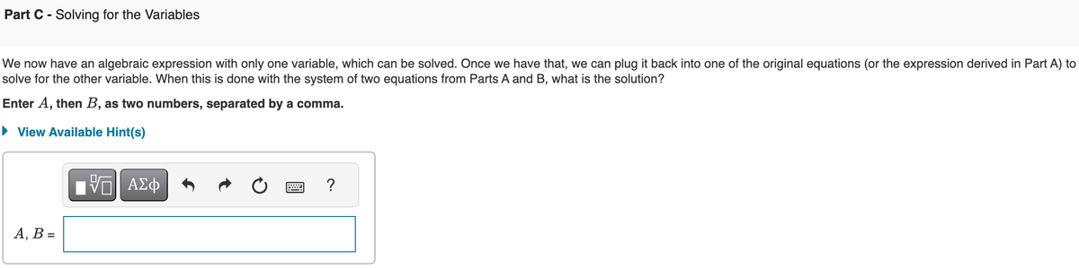 Part C Solving for the Variables
We now have an algebraic expression with only one variable, which can be solved. Once we have that, we can plug it back into one of the original equations (or the expression derived in Part A) to
solve for the other variable. When this is done with the system of two equations from Parts A and B, what is the solution?
Enter A, then B, as two numbers, separated by a comma.
▸ View Available Hint(s)
A, B =
ΜΕ ΑΣΦ
0
?