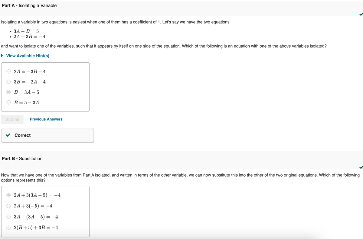 Part A - Isolating a Variable
Isolating a variable in two equations is easiest when one of them has a coefficient of 1. Let's say we have the two equations
•
•
3A-B = 5
2A+3B=-4
and want to isolate one of the variables, such that it appears by itself on one side of the equation. Which of the following is an equation with one of the above variables isolated?
View Available Hint(s)
2A-3B-4
3B=-2A-4
B = 3A-5
B = 5-3A
Submit
Previous Answers
Correct
Part B - Substitution
Now that we have one of the variables from Part A isolated, and written in terms of the other variable, we can now substitute this into the other of the two original equations. Which of the following
options represents this?
2A+ 3(3A-5) = −4
2A+3(-5)=-4
3A (3A-5)= -4
2(B+5)+3B= −4