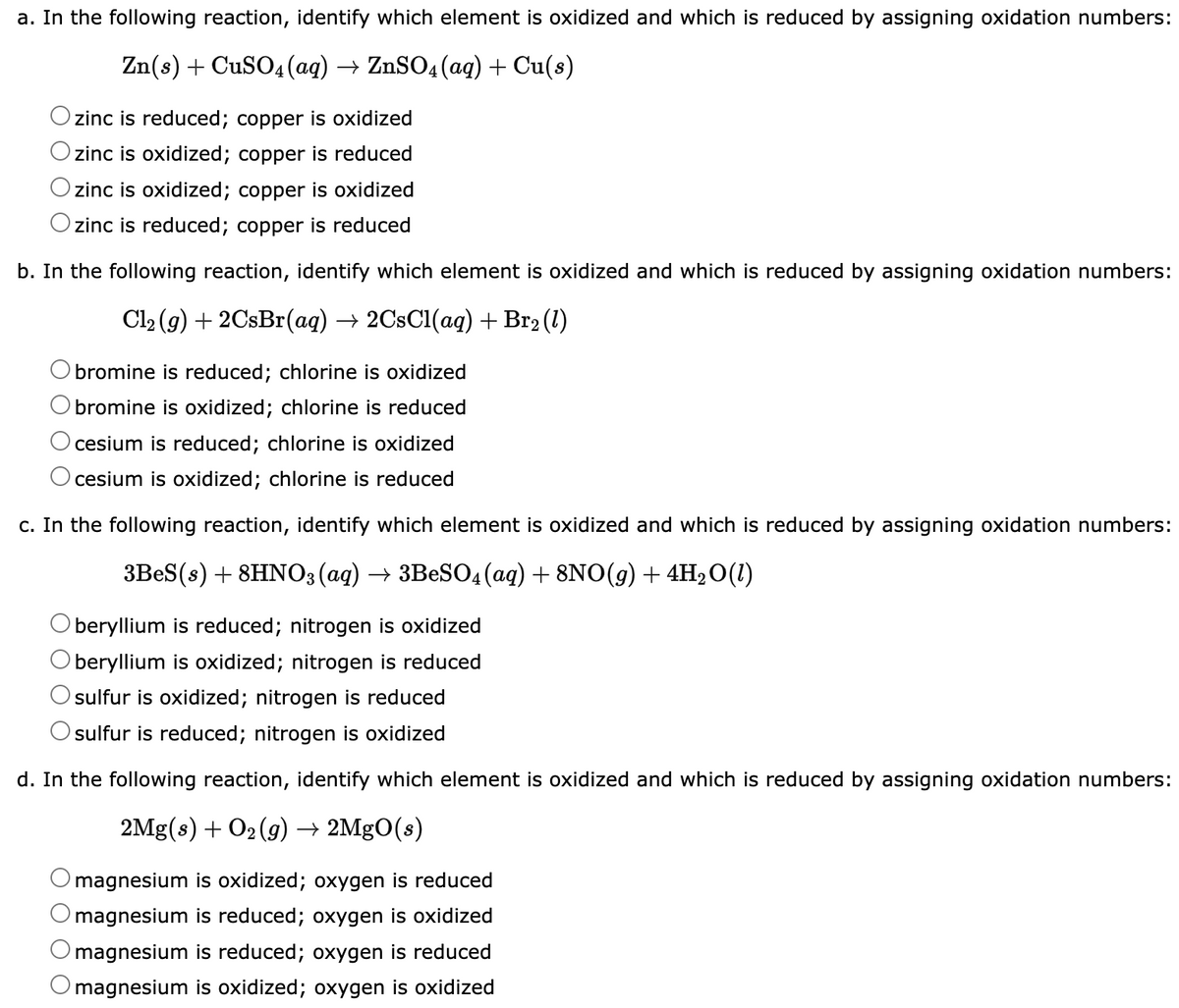 a. In the following reaction, identify which element is oxidized and which is reduced by assigning oxidation numbers:
Zn(s) + CuSO4 (aq) → ZnSO4 (aq) + Cu(s)
zinc is reduced; copper is oxidized
zinc is oxidized; copper is reduced
zinc is oxidized; copper is oxidized
zinc is reduced; copper is reduced
b. In the following reaction, identify which element is oxidized and which is reduced by assigning oxidation numbers:
Cl₂(g) + 2CsBr(aq) → 2CsCl(aq) + Br₂ (1)
bromine is reduced; chlorine is oxidized
bromine is oxidized; chlorine is reduced
cesium is reduced; chlorine is oxidized
cesium is oxidized; chlorine is reduced
c. In the following reaction, identify which element is oxidized and which is reduced by assigning oxidation numbers:
3BeS(s) + 8HNO3(aq) → 3BeSO4 (aq) + 8NO(g) + 4H₂O(1)
beryllium is reduced; nitrogen is oxidized
beryllium is oxidized; nitrogen is reduced
sulfur is oxidized; nitrogen is reduced
sulfur is reduced; nitrogen is oxidized
d. In the following reaction, identify which element is oxidized and which is reduced by assigning oxidation numbers:
2Mg(s) + O₂(g) → 2MgO(s)
magnesium is oxidized; oxygen is reduced
magnesium is reduced; oxygen is oxidized
magnesium is reduced; oxygen is reduced
O magnesium is oxidized; oxygen is oxidized