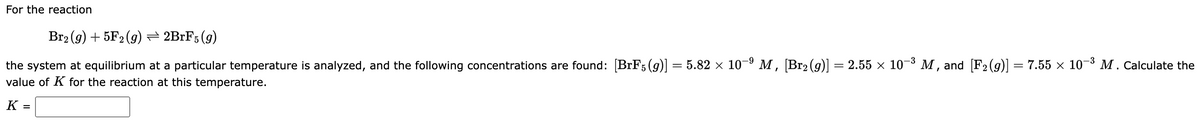 For the reaction
Br2₂ (g) + 5F2 (g) — 2BrF5 (9)
the system at equilibrium at a particular temperature is analyzed, and the following concentrations are found: [BrF5(g)] = 5.82 × 10-⁹ M, [Br2 (9)] = 2.55 × 10−³ M, and [F₂ (g)] = 7.55 × 10-³ M. Calculate the
value of K for the reaction at this temperature.
K =