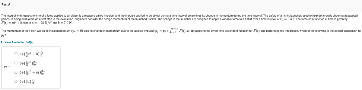 Part A
The integral with respect to time of a force applied to an object is a measure called impulse, and the impulse applied to an object during a time interval determines its change in momentum during the time interval. The safety of a t-shirt launcher, used to help get crowds cheering at baseball
games, is being evaluated. As a first step in the evaluation, engineers consider the design momentum of the launched t-shirts. The springs in the launcher are designed to apply a variable force to a t-shirt over a time interval of t₁ = 0.5 s. The force as a function of time is given by
F(t) = at2b, where a = −
-28 N/s² and b = 7.0 N.
t=tL
The momentum of the t-shirt will be its initial momentum (po = 0) plus its change in momentum due to the applied impulse: pf = po+ St= F(t) dt. By applying the given time dependent function for F (t) and performing the integration, which of the following is the correct expression for
Pf?
▸ View Available Hint(s)
Pf
0+(3+b)
L
○ 0+ (11³) 160/20
○ 0+ (1 +³ + bt) | 100
L
○ 0+ (12+) 10/20