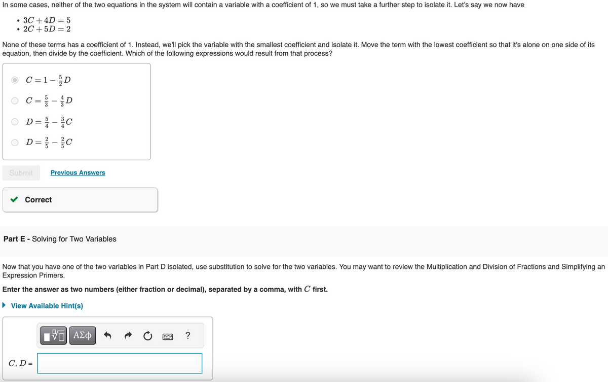 •
In some cases, neither of the two equations in the system will contain a variable with a coefficient of 1, so we must take a further step to isolate it. Let's say we now have
3C4D=5
•
2C+5D=2
None of these terms has a coefficient of 1. Instead, we'll pick the variable with the smallest coefficient and isolate it. Move the term with the lowest coefficient so that it's alone on one side of its
equation, then divide by the coefficient. Which of the following expressions would result from that process?
C = 1 - D
○ C = - D
5
○ D= - C
2
○ D=-C
Submit
Previous Answers
Correct
Part E - Solving for Two Variables
Now that you have one of the two variables in Part D isolated, use substitution to solve for the two variables. You may want to review the Multiplication and Division of Fractions and Simplifying an
Expression Primers.
Enter the answer as two numbers (either fraction or decimal), separated by a comma, with C first.
View Available Hint(s)
C, D =
ΜΕ ΑΣΦ
?