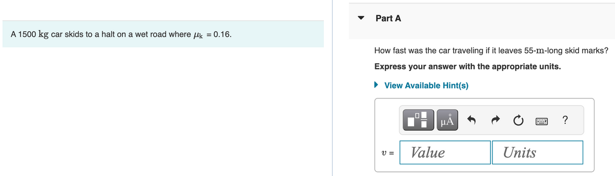 A 1500 kg car skids to a halt on a wet road where μ = 0.16.
Part A
How fast was the car traveling if it leaves 55-m-long skid marks?
Express your answer with the appropriate units.
► View Available Hint(s)
V =
μÀ
Value
Units
?