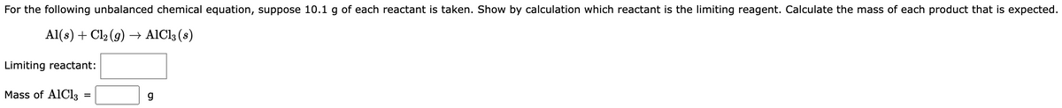 For the following unbalanced chemical equation, suppose 10.1 g of each reactant is taken. Show by calculation which reactant is the limiting reagent. Calculate the mass of each product that is expected.
Al(s) + Cl₂(g) →→ AlCl3 (s)
Limiting reactant:
Mass of AlCl3
=
g