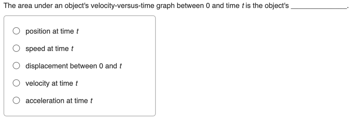 The area under an object's velocity-versus-time graph between 0 and time t is the object's
position at time t
speed at time t
displacement between 0 and t
velocity at time t
acceleration at time t