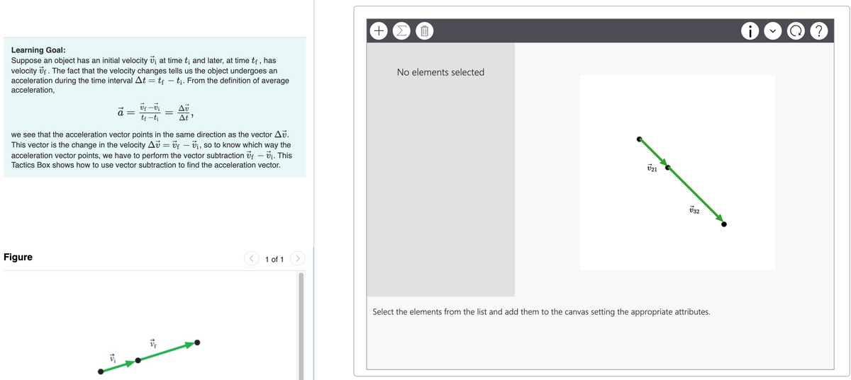 Learning Goal:
Suppose an object has an initial velocity V; at time t; and later, at time tf, has
velocity of. The fact that the velocity changes tells us the object undergoes an
acceleration during the time interval At = tf - ti. From the definition of average
acceleration,
+
ΣΠ
No elements selected
=
vf-vi
tf-ti
-
Δύ
At
we see that the acceleration vector points in the same direction as the vector Av.
This vector is the change in the velocity Av = vf - v₁, so to know which way the
acceleration vector points, we have to perform the vector subtraction of — vi. This
Tactics Box shows how to use vector subtraction to find the acceleration vector.
-
Figure
15
1:
V
>
1 of 1
√21
332
Select the elements from the list and add them to the canvas setting the appropriate attributes.
i
?