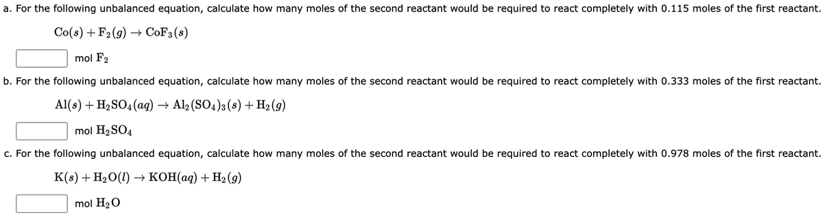 a. For the following unbalanced equation, calculate how many moles of the second reactant would be required to react completely with 0.115 moles of the first reactant.
Co(s) + F₂ (g) → CoF3 (s)
mol F2
b. For the following unbalanced equation, calculate how many moles of the second reactant would be required to react completely with 0.333 moles of the first reactant.
Al(s) + H₂SO4 (aq) → Al2(SO4)3 (s) + H₂(g)
mol H₂SO4
c. For the following unbalanced equation, calculate how many moles of the second reactant would be required to react completely with 0.978 moles of the first reactant.
K(s) + H₂O(1) → KOH(aq) + H₂ (9)
mol H₂O