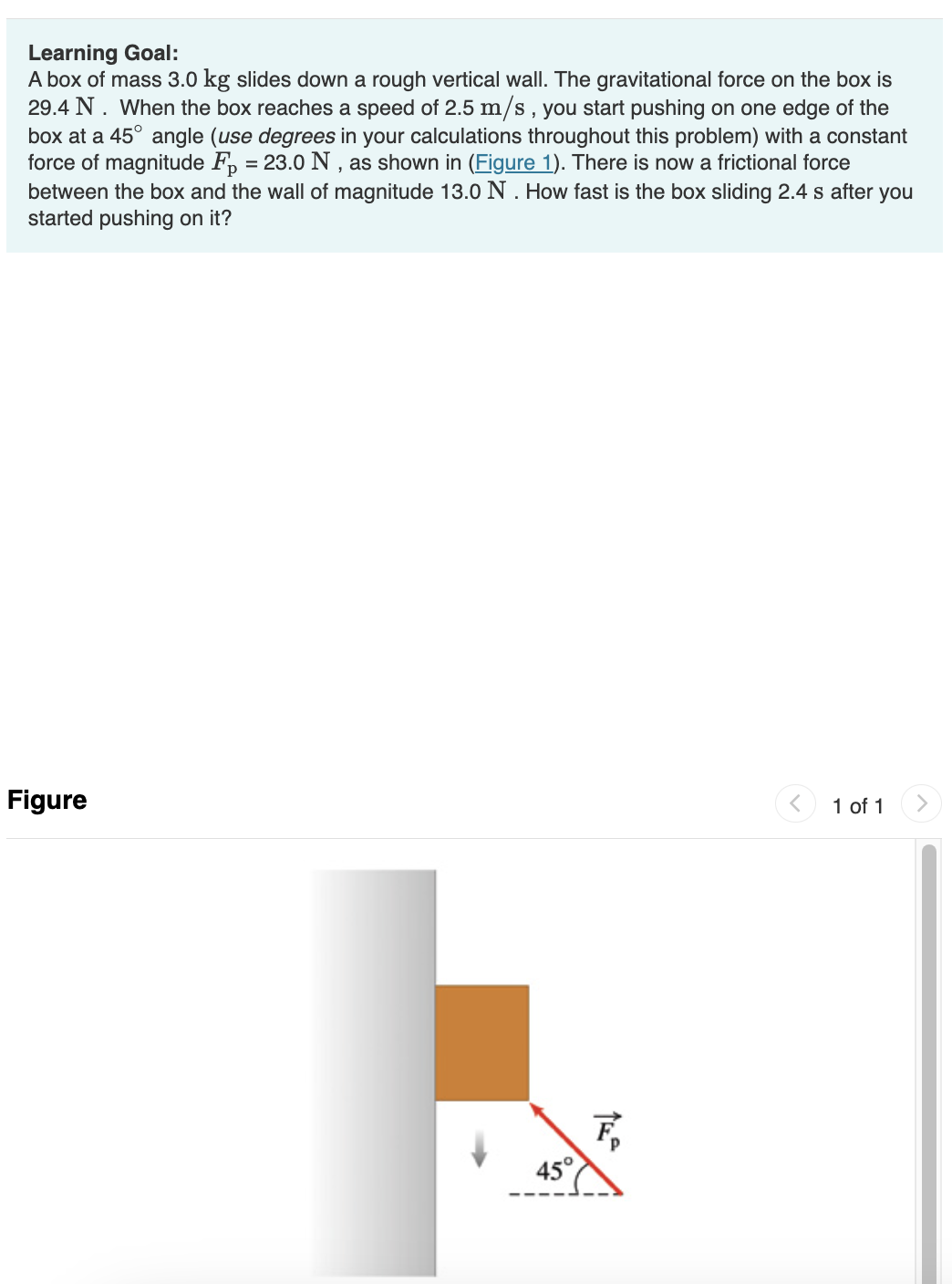 Learning Goal:
A box of mass 3.0 kg slides down a rough vertical wall. The gravitational force on the box is
29.4 N. When the box reaches a speed of 2.5 m/s, you start pushing on one edge of the
box at a 45° angle (use degrees in your calculations throughout this problem) with a constant
force of magnitude F₂ = 23.0 N, as shown in (Figure 1). There is now a frictional force
between the box and the wall of magnitude 13.0 N. How fast is the box sliding 2.4 s after you
started pushing on it?
Figure
45°
F₂
1 of 1