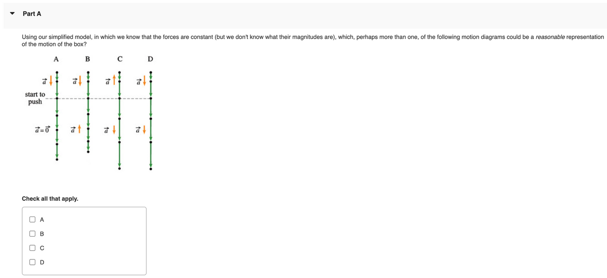 Part A
Using our simplified model, in which we know that the forces are constant (but we don't know what their magnitudes are), which, perhaps more than one, of the following motion diagrams could be a reasonable representation
of the motion of the box?
A
B
C
start to
push
4111
Check all that apply.
J
A
to
D