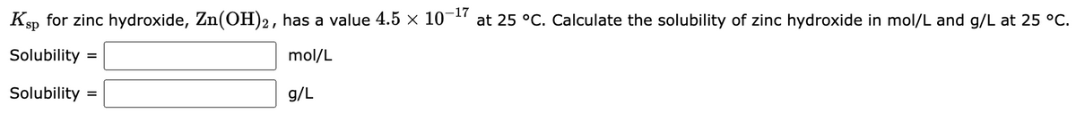 Ksp for zinc hydroxide, Zn(OH)2, has a value 4.5 × 10-¹7 at 25 °C. Calculate the solubility of zinc hydroxide in mol/L and g/L at 25 °C.
Solubility =
mol/L
Solubility =
g/L