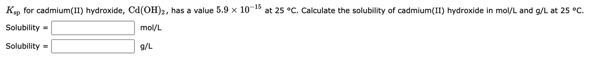 Ksp for cadmium(II) hydroxide, Cd(OH)2, has a value 5.9 × 10-15 at 25 °C. Calculate the solubility of cadmium(II) hydroxide in mol/L and g/L at 25 °C.
Solubility
mol/L
Solubility
g/L
=