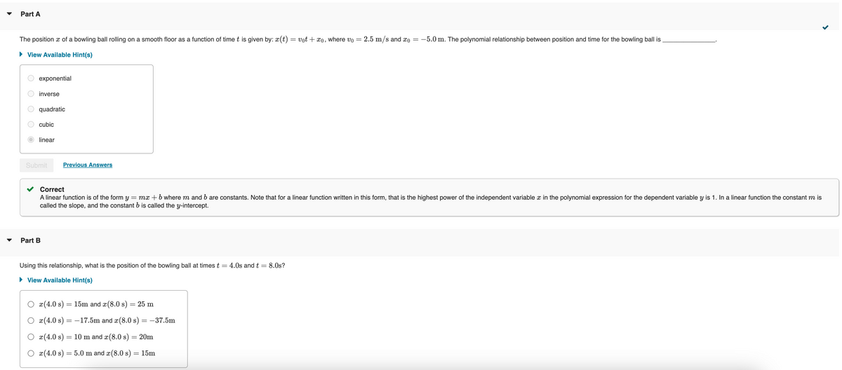 Part A
The position x of a bowling ball rolling on a smooth floor as a function of time t is given by: x(t) =
▸ View Available Hint(s)
exponential
inverse
quadratic
cubic
linear
Submit
Part B
Previous Answers
= votxo, where vo
-
2.5 m/s and x0 =
-5.0 m. The polynomial relationship between position and time for the bowling ball is
Correct
A linear function is of the form y = mx + b where m and b are constants. Note that for a linear function written in this form, that is the highest power of the independent variable x in the polynomial expression for the dependent variable y is 1. In a linear function the constant m is
called the slope, and the constant b is called the y-intercept.
Using this relationship, what is the position of the bowling ball at times t = 4.0s and t = 8.0s?
▸ View Available Hint(s)
x(4.0 s) = 15m and x(8.0 s) = 25 m
Ox(4.0 s) = -17.5m and x(8.0 s) = −37.5m
x(4.0 s) = 10 m and x(8.0 s) = 20m
Ox(4.0 s) = 5.0 m and x(8.0 s) = 15m