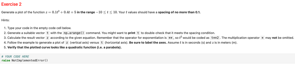 Exercise 2
Generate a plot of the function z = 0.1t² + 0.4t + 5 in the range -10 ≤t ≤ 10. Your t values should have a spacing of no more than 0.1.
Hints:
1. Type your code in the empty code cell below.
2. Generate a suitable vector t with the np.arange() command. You might want to print t to double-check that it meets the spacing condition.
3. Calculate the result vector z according to the given equation. Remember that the operator for exponentiation is **, so t² would be coded as t**2. The multiplication operator may not be omitted.
4. Follow the example to generate a plot of z (vertical axis) versus t (horizontal axis). Be sure to label the axes. Assume t is in seconds (s) and z is in meters (m).
5. Verify that the plotted curve looks like a quadratic function (i.e. a parabola).
# YOUR CODE HERE
raise NotImplementedError()