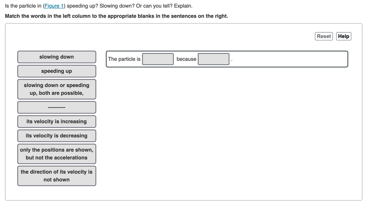 Is the particle in (Figure 1) speeding up? Slowing down? Or can you tell? Explain.
Match the words in the left column to the appropriate blanks in the sentences on the right.
slowing down
The particle is
because
speeding up
slowing down or speeding
up, both are possible,
its velocity is increasing
its velocity is decreasing
only the positions are shown,
but not the accelerations
the direction of its velocity is
not shown
Reset
Help