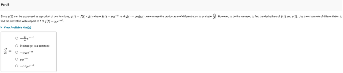 Part B
dy
Since y(t) can be expressed as a product of two functions, y(t) = f(t) · g(t) where f(t) = you at and g(t) = cos(wt), we can use the product rule of differentiation to evaluate
find the derivative with respect to t of f(t) = you¯at.
However, to do this we need to find the derivatives of f(t) and g(t). Use the chain rule of differentiation to
dt
▸ View Available Hint(s)
Уо
α
-at
df
dt
0 (since yo is a constant)
-ayoe
Yoe-at
-at
-atyoe-at