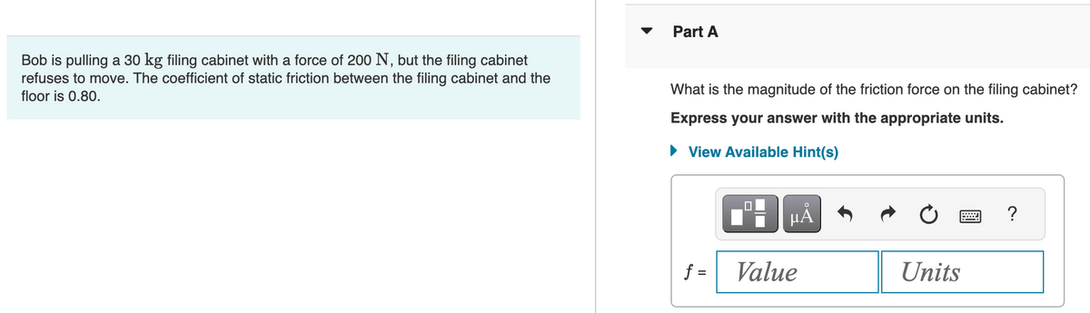 Bob is pulling a 30 kg filing cabinet with a force of 200 N, but the filing cabinet
refuses to move. The coefficient of static friction between the filing cabinet and the
floor is 0.80.
Part A
What is the magnitude of the friction force on the filing cabinet?
Express your answer with the appropriate units.
► View Available Hint(s)
f =
μᾶ
Value
Units
?