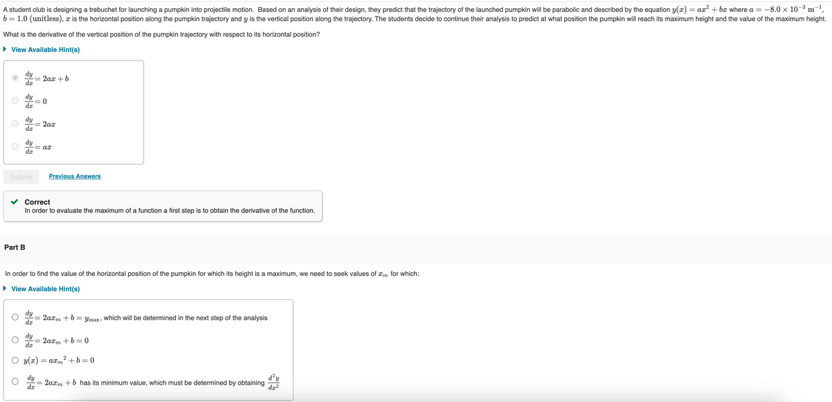 -8.0 × 10-3 m '
A student club is designing a trebuchet for launching a pumpkin into projectile motion. Based on an analysis of their design, they predict that the trajectory of the launched pumpkin will be parabolic and described by the equation y(x) = ax² + bx where a = −
b = 1.0 (unitless), x is the horizontal position along the pumpkin trajectory and y is the vertical position along the trajectory. The students decide to continue their analysis to predict at what position the pumpkin will reach its maximum height and the value of the maximum height.
What is the derivative of the vertical position of the pumpkin trajectory with respect to its horizontal position?
▸ View Available Hint(s)
О
dy
33 33 33
=
2ax + b
dx
dy
= 0
dx
dy
2ах
dx
dy
ax
dx
Submit
Part B
Previous Answers
Correct
In order to evaluate the maximum of a function a first step is to obtain the derivative of the function.
In order to find the value of the horizontal position of the pumpkin for which its height is a maximum, we need to seek values of xm for which:
▸ View Available Hint(s)
dy
dx
-= 2axm + b = Ymax, which will be determined in the next step of the analysis
dy
=
2axm+b=0
dx
2
○ y(x) = axm² + b = 0
d²y
dy
2axmb has its minimum value, which must be determined by obtaining
dx2
dx