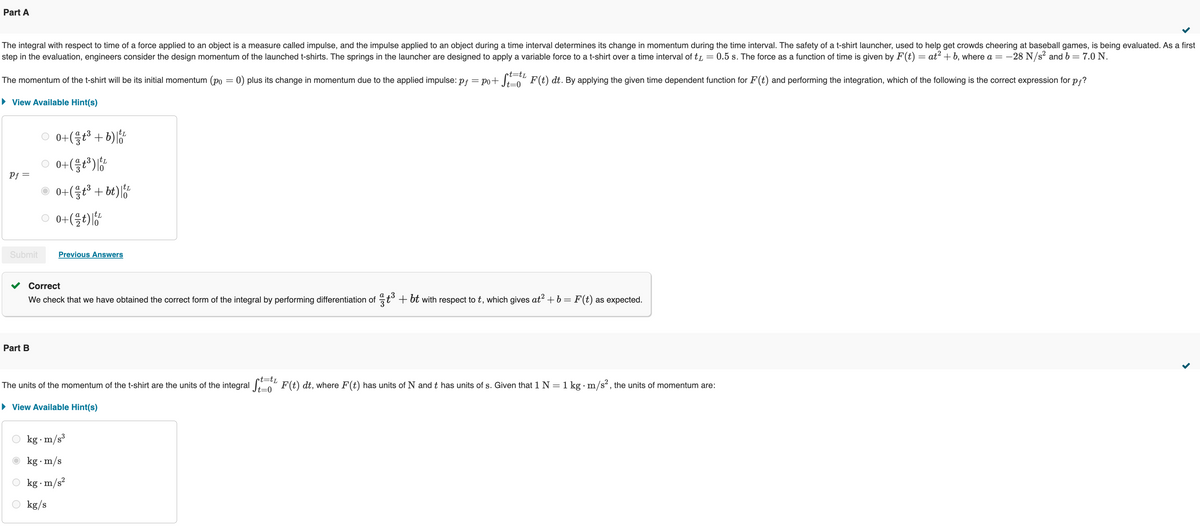 Part A
=
The integral with respect to time of a force applied to an object is a measure called impulse, and the impulse applied to an object during a time interval determines its change in momentum during the time interval. The safety of a t-shirt launcher, used to help get crowds cheering at baseball games, is being evaluated. As a first
step in the evaluation, engineers consider the design momentum of the launched t-shirts. The springs in the launcher are designed to apply a variable force to a t-shirt over a time interval of t 0.5 s. The force as a function of time is given by F(t) = at² + b, where a = −28 N/s² and b = 7.0 N.
The momentum of the t-shirt will be its initial momentum (po = 0) plus its change in momentum due to the applied impulse: pf = po+ St-F(t) dt. By applying the given time dependent function for F(t) and performing the integration, which of the following is the correct expression for pf?
▸ View Available Hint(s)
rt=tL
0+(1/3+ ³ + b) 10/20
tL
Pf=
○
tL
0+ (13) 기함
a
0+(3+bt)
0+(을)기향
Submit
Previous Answers
Part B
Correct
We check that we have obtained the correct form of the integral by performing differentiation of 1/3 +3 + bt with respect to t, which gives at² + b = F(t) as expected.
The units of the momentum of the t-shirt are the units of the integral Stat F(t) dt, where F(t) has units of N and t has units of s. Given that 1 N = 1 kg • m/s², the units of momentum are:
▸ View Available Hint(s)
kg. m/s³
kg. m/s
kg. m/s²
kg/s