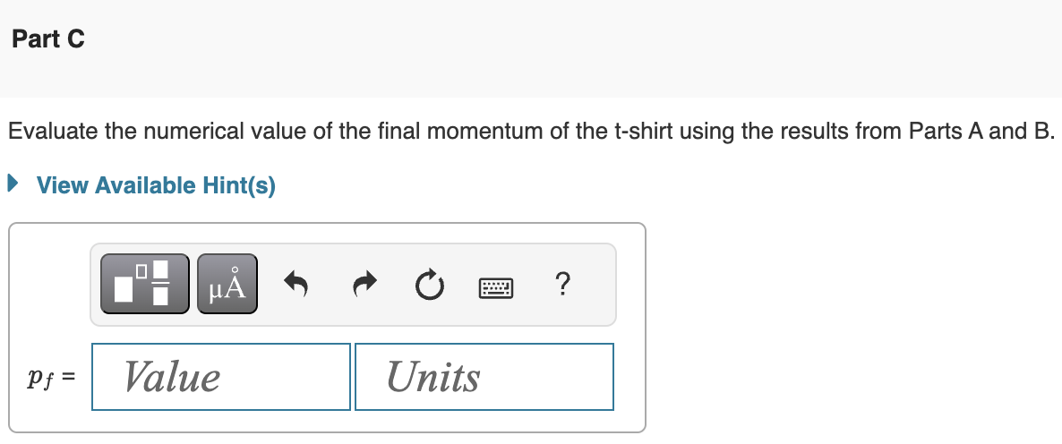 Part C
Evaluate the numerical value of the final momentum of the t-shirt using the results from Parts A and B.
▸ View Available Hint(s)
☐
μÅ
Units
Pf=
Value
?