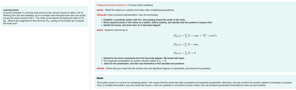 Learning Goal:
A cyclist competes in a one-lap race around a flat, circular course of radius 140 m.
Starting from rest and speeding up at a constant rate throughout the race, the cyclist
covers the entire course in 60 s. The mass of the bicycle (including the rider) is 76
kg. What is the magnitude of the net force Fnet acting on the bicycle as it crosses
the finish line?
PROBLEM-SOLVING STRATEGY 8.1 Circular-motion problems
MODEL: Model the object as a particle and make other simplifying assumptions.
VISUALIZE: Draw a pictorial representation. Use rtz-coordinates.
▪ Establish a coordinate system with the r axis pointing toward the center of the circle.
Show important points in the motion on a sketch. Define symbols, and identify what the problem is trying to find.
Identify the forces, and show them on a free-body diagram.
SOLVE: Newton's second law is
■
(Fnet )r = Σ F, = mar
(Fnet)t = Σ Ft = mat
(Fnet ) z = Σ F₂ = 0
mv² = mw²r
p
▪ Determine the force components from the free-body diagram. Be careful with signs.
= 0.
▪ The tangential acceleration for uniform circular motion is at =
■
Solve for the acceleration, and then use kinematics to find velocities and positions.
REVIEW: Check that your result has the correct units and significant figures, is reasonable, and answers the question.
Model
The cyclist moves in a circle at an increasing speed. This means that the cyclist has both centripetal and tangential acceleration. Moreover, the rate at which the cyclist's speed is increasing is constant.
Thus, to simplify the problem, you can model the bicycle + rider as a particle in nonuniform circular motion and use constant-acceleration kinematics to work out your solution.