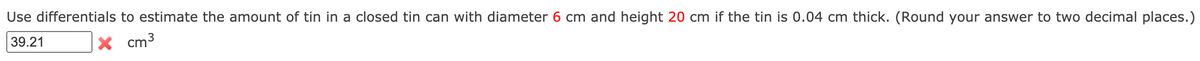 Use differentials to estimate the amount of tin in a closed tin can with diameter 6 cm and height 20 cm if the tin is 0.04 cm thick. (Round your answer to two decimal places.)
39.21
X cm3
