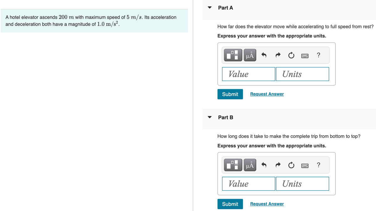 A hotel elevator ascends 200 m with maximum speed of 5 m/s. Its acceleration
and deceleration both have a magnitude of 1.0 m/s².
Part A
How far does the elevator move while accelerating to full speed from rest?
Express your answer with the appropriate units.
0
Value
Part B
Submit Request Answer
µÅ
0
☐☐
How long does it take to make the complete trip from bottom to top?
Express your answer with the appropriate units.
Submit
Units
μÅ
Value
Units
?
Request Answer
2 ?