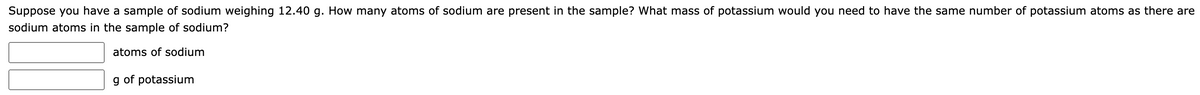 Suppose you have a sample of sodium weighing 12.40 g. How many atoms of sodium are present in the sample? What mass of potassium would you need to have the same number of potassium atoms as there are
sodium atoms in the sample of sodium?
atoms of sodium
g of potassium