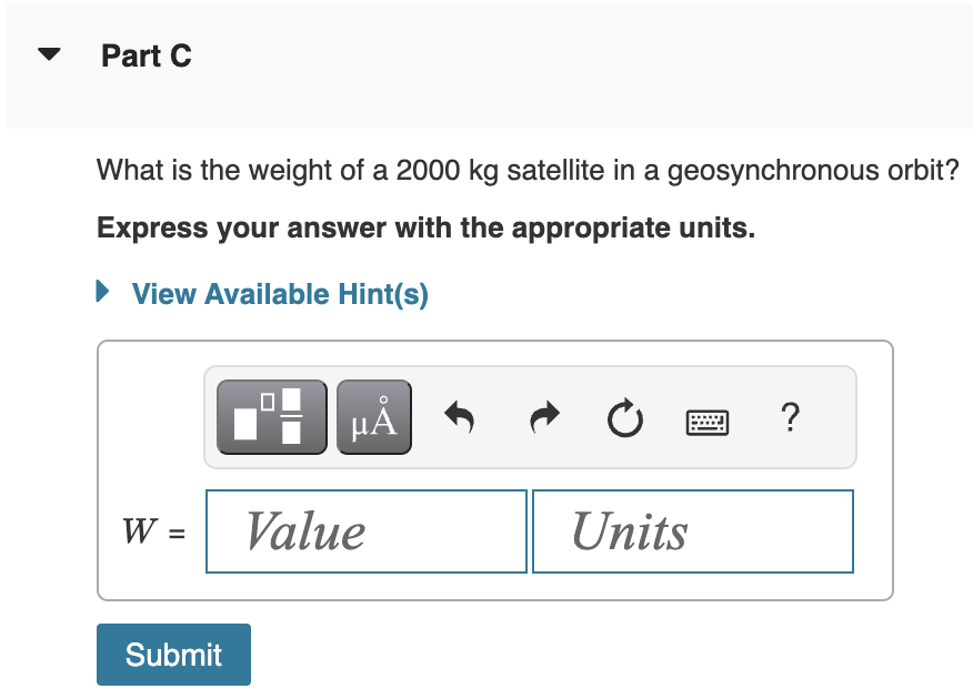 Part C
What is the weight of a 2000 kg satellite in a geosynchronous orbit?
Express your answer with the appropriate units.
► View Available Hint(s)
W =
Submit
μÃ
Value
Ć
Units
?