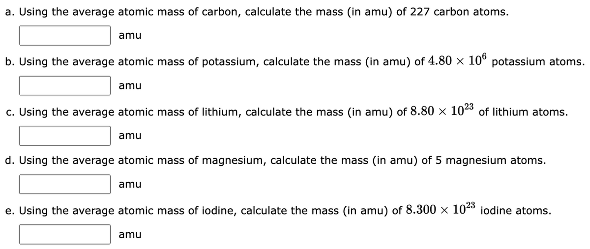 a. Using the average atomic mass of carbon, calculate the mass (in amu) of 227 carbon atoms.
amu
b. Using the average atomic mass of potassium, calculate the mass (in amu) of 4.80 × 106 potassium atoms.
amu
c. Using the average atomic mass of lithium, calculate the mass (in amu) of 8.80 × 10²3 of lithium atoms.
amu
d. Using the average atomic mass of magnesium, calculate the mass (in amu) of 5 magnesium atoms.
amu
e. Using the average atomic mass of iodine, calculate the mass (in amu) of 8.300 × 10²³ iodine atoms.
amu