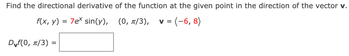 Find the directional derivative of the function at the given point in the direction of the vector v.
f(x, у)
7e sin(y), (0, t/3), v = (-6, 8)
Df(0, π/3) -
