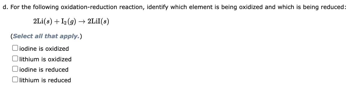 d. For the following oxidation-reduction reaction, identify which element is being oxidized and which is being reduced:
2Li(s) + I₂ (g) → 2Lil(s)
(Select all that apply.)
iodine is oxidized
lithium is oxidized
iodine is reduced
lithium is reduced