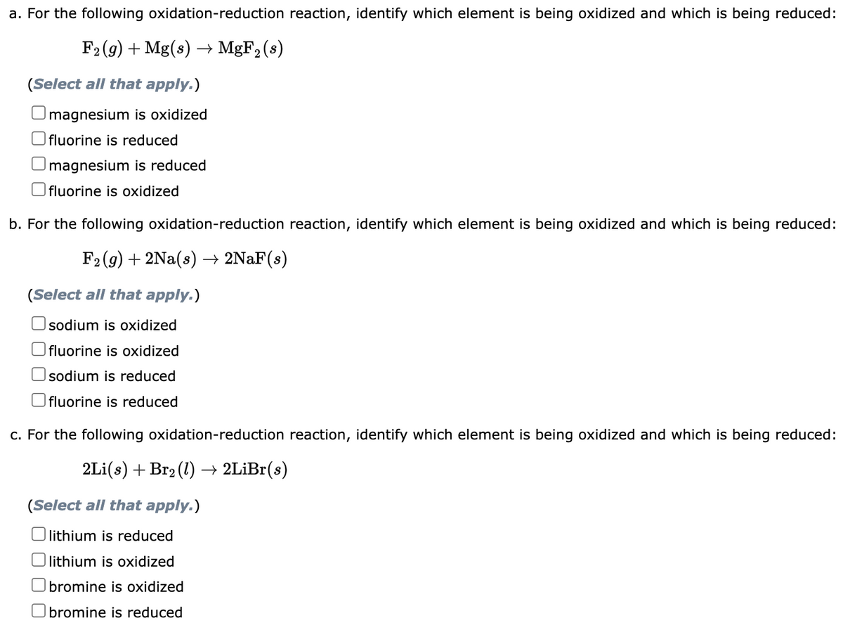 a. For the following oxidation-reduction reaction, identify which element is being oxidized and which is being reduced:
F₂ (g) + Mg(s) → MgF₂ (s)
(Select all that apply.)
magnesium is oxidized
fluorine is reduced
magnesium is reduced
fluorine is oxidized
b. For the following oxidation-reduction reaction, identify which element is being oxidized and which is being reduced:
F₂ (g) + 2Na(s) → 2NaF(s)
(Select all that apply.)
sodium is oxidized
fluorine is oxidized
sodium is reduced
fluorine is reduced
c. For the following oxidation-reduction reaction, identify which element is being oxidized and which is being reduced:
2Li(s) + Br₂ (1) → 2LiBr(s)
(Select all that apply.)
lithium is reduced
lithium is oxidized
bromine is oxidized
Obromine is reduced