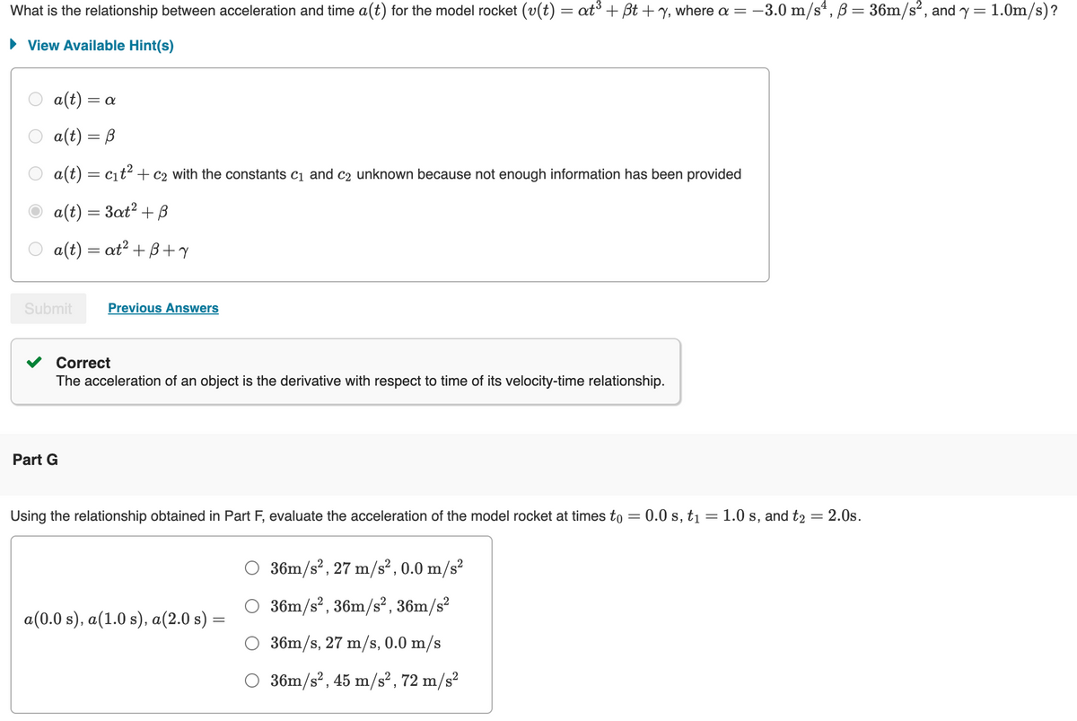 What is the relationship between acceleration and time a(t) for the model rocket (v(t) = at³ + ẞt + y, where a = -3.0 m/s², B = 36m/s², and y = 1.0m/s)?
View Available Hint(s)
a(t) = a
a(t) = B
a(t) = c₁t² + c2 with the constants C1 and C2 unknown because not enough information has been provided
a(t) = 3at² + B
a(t) = at² +B+Y
Submit
Previous Answers
Part G
Correct
The acceleration of an object is the derivative with respect to time of its velocity-time relationship.
Using the relationship obtained in Part F, evaluate the acceleration of the model rocket at times to = 0.0 s, t₁ = 1.0 s, and t₂ = 2.0s.
36m/s², 27 m/s², 0.0 m/s²
36m/s², 36m/s², 36m/s²
a(0.0 s), a(1.0 s), a(2.0 s) =
36m/s, 27 m/s, 0.0 m/s
O 36m/s², 45 m/s², 72 m/s²