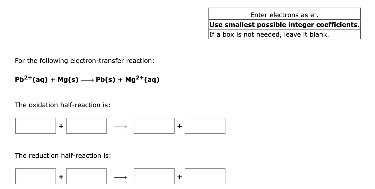 For the following electron-transfer reaction:
Pb²+ (aq) + Mg(s) →→→→→Pb(s) + Mg²+ (aq)
The oxidation half-reaction is:
The reduction half-reaction is:
+
+
Enter electrons as e.
Use smallest possible integer coefficients.
If a box is not needed, leave it blank.