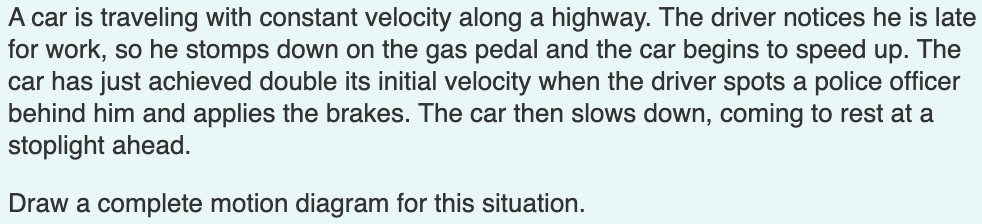 A car is traveling with constant velocity along a highway. The driver notices he is late
for work, so he stomps down on the gas pedal and the car begins to speed up. The
car has just achieved double its initial velocity when the driver spots a police officer
behind him and applies the brakes. The car then slows down, coming to rest at a
stoplight ahead.
Draw a complete motion diagram for this situation.