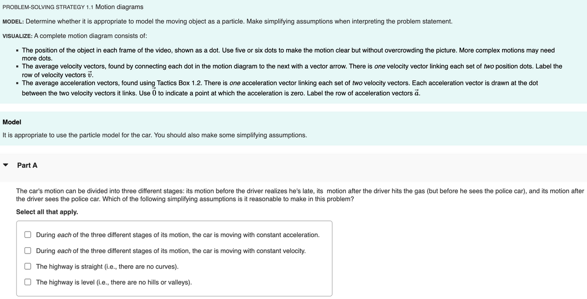 PROBLEM-SOLVING STRATEGY 1.1 Motion diagrams
MODEL: Determine whether it is appropriate to model the moving object as a particle. Make simplifying assumptions when interpreting the problem statement.
VISUALIZE: A complete motion diagram consists of:
■ The position of the object in each frame of the video, shown as a dot. Use five or six dots to make the motion clear but without overcrowding the picture. More complex motions may need
more dots.
■ The average velocity vectors, found by connecting each dot in the motion diagram to the next with a vector arrow. There is one velocity vector linking each set of two position dots. Label the
row of velocity vectors v.
■ The average acceleration vectors, found using Tactics Box 1.2. There is one acceleration vector linking each set of two velocity vectors. Each acceleration vector is drawn at the dot
between the two velocity vectors it links. Use 0 to indicate a point at which the acceleration is zero. Label the row of acceleration vectors ā.
Model
It is appropriate to use the particle model for the car. You should also make some simplifying assumptions.
་
Part A
The car's motion can be divided into three different stages: its motion before the driver realizes he's late, its motion after the driver hits the gas (but before he sees the police car), and its motion after
the driver sees the police car. Which of the following simplifying assumptions is it reasonable to make in this problem?
Select all that apply.
During each of the three different stages of its motion, the car is moving with constant acceleration.
During each of the three different stages of its motion, the car is moving with constant velocity.
The highway is straight (i.e., there are no curves).
The highway is level (i.e., there are no hills or valleys).