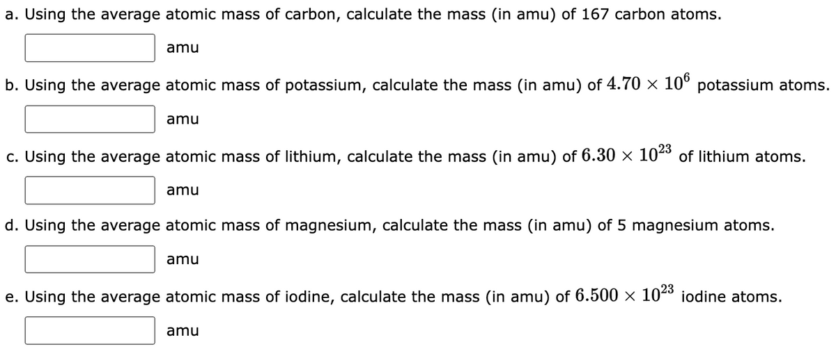 a. Using the average atomic mass of carbon, calculate the mass (in amu) of 167 carbon atoms.
amu
b. Using the average atomic mass of potassium, calculate the mass (in amu) of 4.70 × 106 potassium atoms.
amu
c. Using the average atomic mass of lithium, calculate the mass (in amu) of 6.30 × 102³ of lithium atoms.
amu
d. Using the average atomic mass of magnesium, calculate the mass (in amu) of 5 magnesium atoms.
amu
e. Using the average atomic mass of iodine, calculate the mass (in amu) of 6.500 × 10²³ iodine atoms.
amu