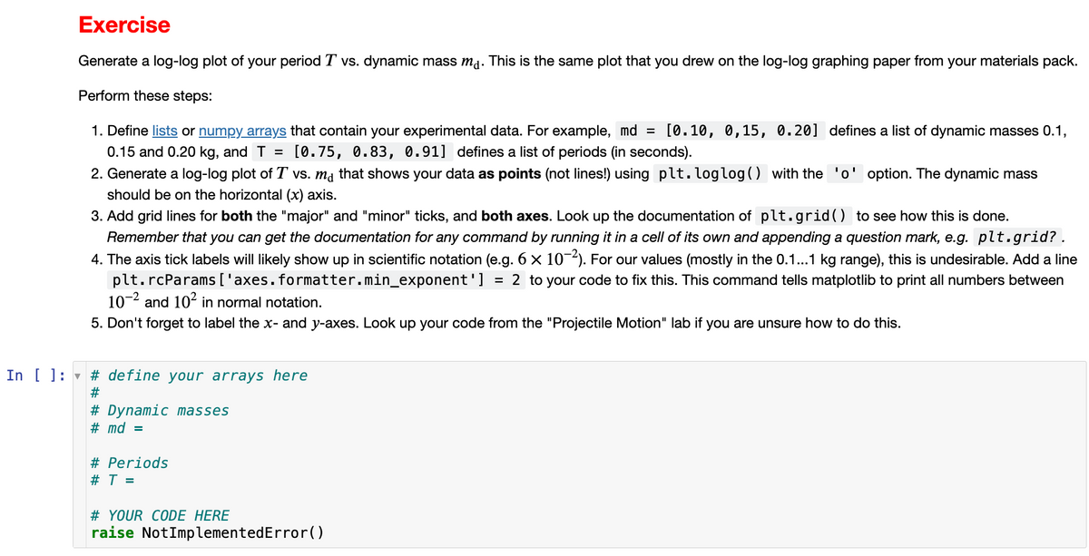 Exercise
Generate a log-log plot of your period T vs. dynamic mass ma. This is the same plot that you drew on the log-log graphing paper from your materials pack.
Perform these steps:
1. Define lists or numpy arrays that contain your experimental data. For example, md = [0.10, 0,15, 0.20] defines a list of dynamic masses 0.1,
0.15 and 0.20 kg, and T = [0.75, 0.83, 0.91] defines a list of periods (in seconds).
2. Generate a log-log plot of T vs. ma that shows your data as points (not lines!) using plt.loglog() with the 'o' option. The dynamic mass
should be on the horizontal (x) axis.
3. Add grid lines for both the "major" and "minor" ticks, and both axes. Look up the documentation of plt.grid() to see how this is done.
Remember that you can get the documentation for any command by running it in a cell of its own and appending a question mark, e.g. plt.grid?.
4. The axis tick labels will likely show up in scientific notation (e.g. 6 × 10−²). For our values (mostly in the 0.1...1 kg range), this is undesirable. Add a line
plt.rcParams ['axes. formatter.min_exponent'] = 2 to your code to fix this. This command tells matplotlib to print all numbers between
10-² and 10² in normal notation.
5. Don't forget to label the x- and y-axes. Look up your code from the "Projectile Motion" lab if you are unsure how to do this.
In [ ]: # define your arrays here
#
# Dynamic masses
#md =
# Periods
# T =
# YOUR CODE HERE
raise NotImplementedError()