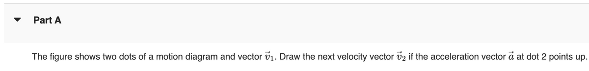 Part A
The figure shows two dots of a motion diagram and vector v 1. Draw the next velocity vector v2 if the acceleration vector a at dot 2 points up.