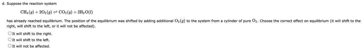 d. Suppose the reaction system
CH4 (g) +202 (9) ⇒ CO2 (g) + 2H₂O(1)
has already reached equilibrium. The position of the equilibrium was shifted by adding additional O₂(g) to the system from a cylinder of pure O2. Choose the correct effect on equilibrium (it will shift to the
right, will shift to the left, or it will not be affected).
O It will shift to the right.
It will shift to the left.
O It will not be affected.