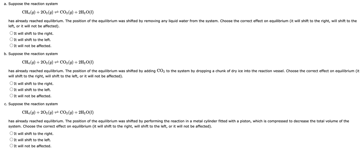 a. Suppose the reaction system
CH4 (g) +20₂ (9) — CO2 (g) + 2H₂O(1)
has already reached equilibrium. The position of the equilibrium was shifted by removing any liquid water from the system. Choose the correct effect on equilibrium (it will shift to the right, will shift to the
left, or it will not be affected).
O It will shift to the right.
O It will shift to the left.
O It will not be affected.
b. Suppose the reaction system
CH4 (9) +202 (g) ⇒ CO2 (g) + 2H₂O(1)
2
has already reached equilibrium. The position of the equilibrium was shifted by adding CO₂ to the system by dropping a chunk of dry ice into the reaction vessel. Choose the correct effect on equilibrium (it
will shift to the right, will shift to the left, or it will not be affected).
O It will shift to the right.
O It will shift to the left.
O It will not be affected.
c. Suppose the reaction system
CH4 (9) +20₂ (9) ⇒ CO2 (g) + 2H₂O(1)
has already reached equilibrium. The position of the equilibrium was shifted by performing the reaction in a metal cylinder fitted with a piston, which is compressed to decrease the total volume of the
system. Choose the correct effect on equilibrium (it will shift to the right, will shift to the left, or it will not be affected).
O It will shift to the right.
O It will shift to the left.
It will not be affected.