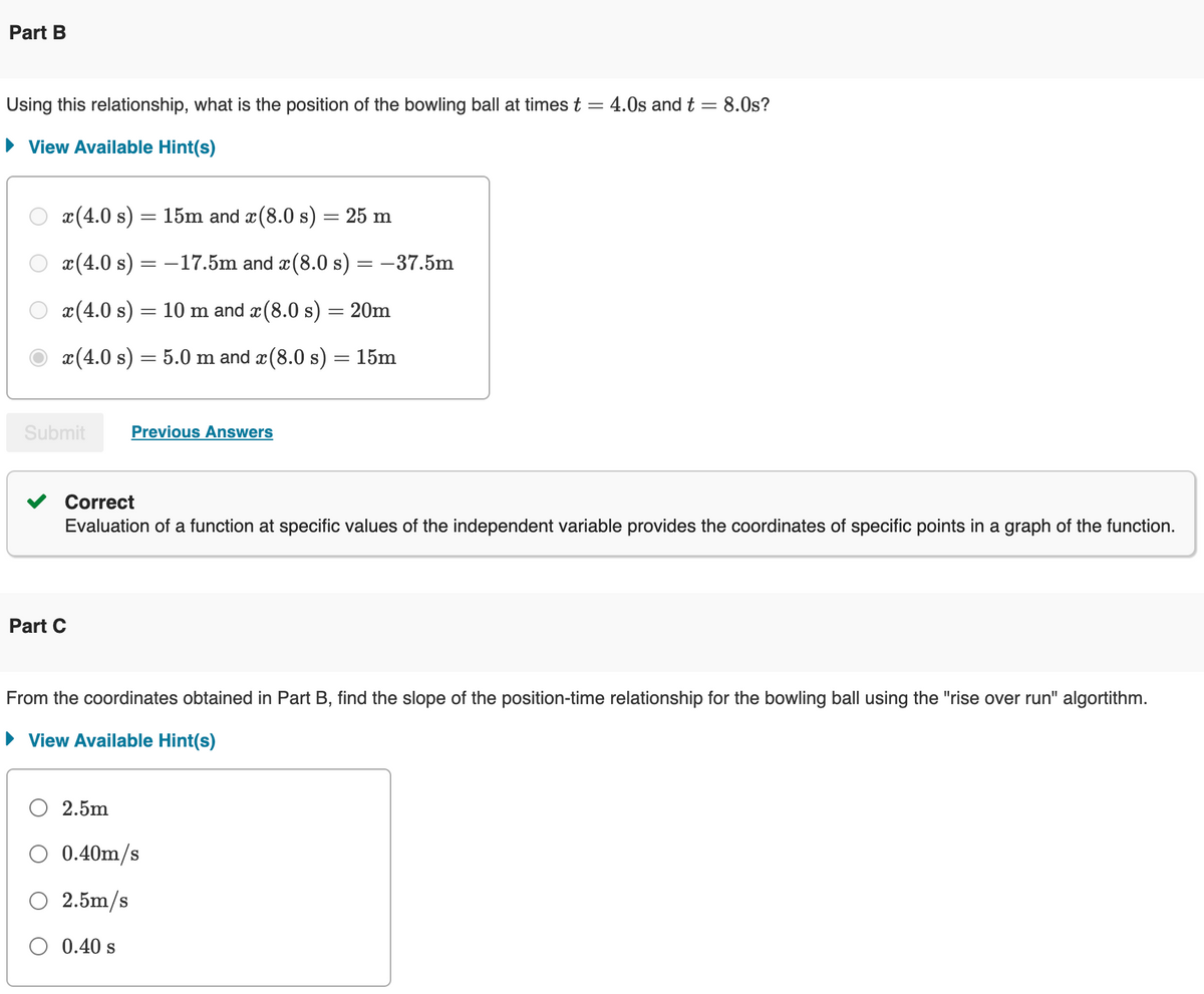 Part B
Using this relationship, what is the position of the bowling ball at times t = 4.0s and t = 8.0s?
▸ View Available Hint(s)
x(4.0 s) = 15m and x(8.0 s) = 25 m
x(4.0 s) = -17.5m and x(8.0 s) = -37.5m
x(4.0 s) = 10 m and x(8.0 s) = 20m
x(4.0 s) = 5.0 m and x(8.0 s) = 15m
Submit
Part C
Previous Answers
Correct
Evaluation of a function at specific values of the independent variable provides the coordinates of specific points in a graph of the function.
From the coordinates obtained in Part B, find the slope of the position-time relationship for the bowling ball using the "rise over run" algorithm.
▸ View Available Hint(s)
2.5m
0.40m/s
2.5m/s
○ 0.40 s