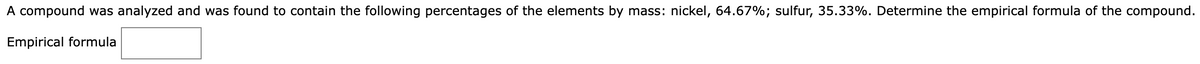 A compound was analyzed and was found to contain the following percentages of the elements by mass: nickel, 64.67%; sulfur, 35.33%. Determine the empirical formula of the compound.
Empirical formula