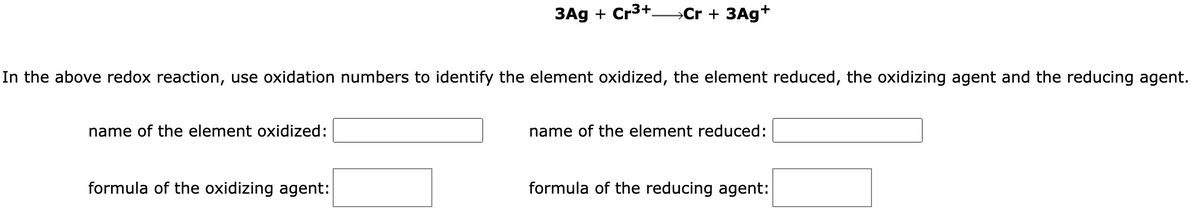 In the above redox reaction, use oxidation numbers to identify the element oxidized, the element reduced, the oxidizing agent and the reducing agent.
name of the element oxidized:
3Ag + Cr³+→→→→Cr + 3Ag+
formula of the oxidizing agent:
name of the element reduced:
formula of the reducing agent: