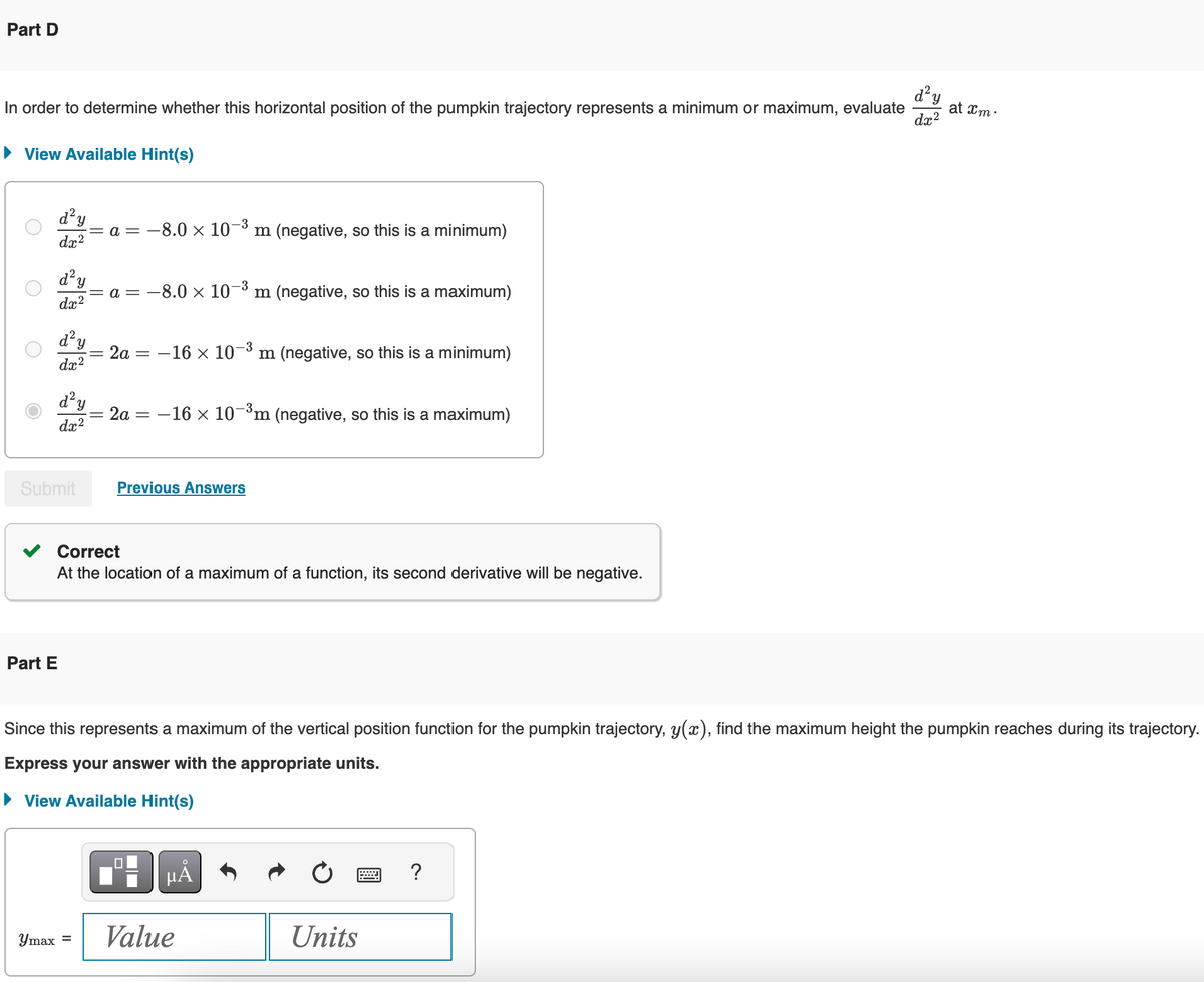 Part D
In order to determine whether this horizontal position of the pumpkin trajectory represents a minimum or maximum, evaluate
▸ View Available Hint(s)
О
О
dx²
d² y
-3
= a = −8.0 × 10 Im (negative, so this is a minimum)
-3
= a = −8.0 × 10-³ m (negative, so this is a maximum)
d² y
dx2
d² y
dx2
d²y
dx2
=
2a = -16 × 103 m (negative, so this is a minimum)
= 2a
==
-16 × 10-³ m (negative, so this is a maximum)
Submit
Part E
Previous Answers
Correct
At the location of a maximum of a function, its second derivative will be negative.
d²y
at xm.
dx2
Since this represents a maximum of the vertical position function for the pumpkin trajectory, y(x), find the maximum height the pumpkin reaches during its trajectory.
Express your answer with the appropriate units.
▸ View Available Hint(s)
max =
Value
μÂ
Units
?