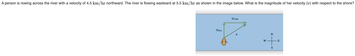 E
+
N
W
S
-S
A person is rowing across the river with a velocity of 4.5 km/hr northward. The river is flowing eastward at 3.5 km/hr as shown in the image below. What is the magnitude of her velocity (v) with respect to the shore?
Vriver
VIOW