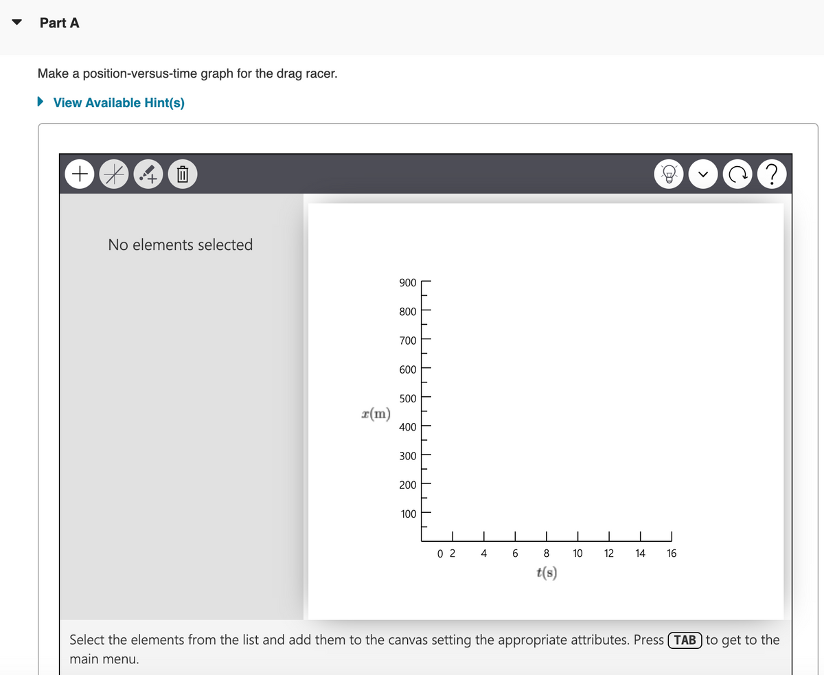 Part A
Make a position-versus-time graph for the drag racer.
▸ View Available Hint(s)
++
血
No elements selected
x(m)
900
800
700
600
500
400
300
200
100
ויז
די
02
4
6
8
10
12 14
16
t(s)
Select the elements from the list and add them to the canvas setting the appropriate attributes. Press TAB to get to the
main menu.
?