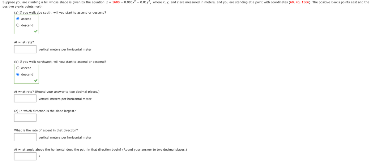 Suppose you are climbing a hill whose shape is given by the equation z =
1600 – 0.005x² – 0.01y², where x, y, and z are measured in meters, and you are standing at a point with coordinates (60, 40, 1566). The positive x-axis points east and the
positive y-axis points north.
(a) If you walk due south, will you start to ascend or descend?
ascend
descend
At what rate?
vertical meters per horizontal meter
(b) If you walk northwest, will you start to ascend or descend?
ascend
descend
At what rate? (Round your answer to two decimal places.)
vertical meters per horizontal meter
(c) In which direction is the slope largest?
What is the rate of ascent in that direction?
vertical meters per horizontal meter
At what angle above the horizontal does the path in that direction begin? (Round your answer to two decimal places.)
